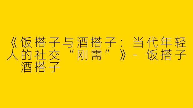 《饭搭子与酒搭子：当代年轻人的社交“刚需”》