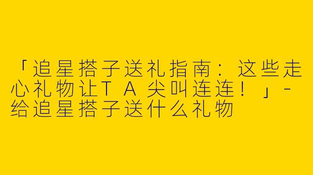 「追星搭子送礼指南：这些走心礼物让TA尖叫连连！」-给追星搭子送什么礼物