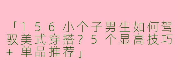 「156小个子男生如何驾驭美式穿搭？5个显高技巧+单品推荐」