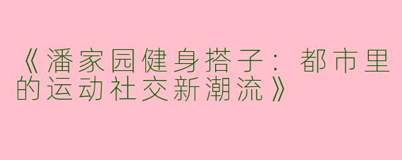 《潘家园健身搭子：都市里的运动社交新潮流》