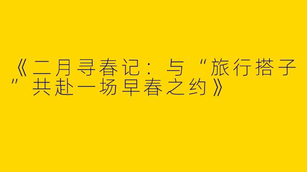 《二月寻春记：与“旅行搭子”共赴一场早春之约》