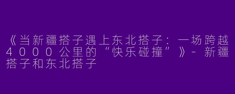 《当新疆搭子遇上东北搭子：一场跨越4000公里的“快乐碰撞”》-新疆搭子和东北搭子