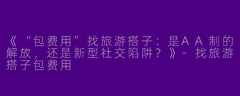 《“包费用”找旅游搭子：是AA制的解放，还是新型社交陷阱？》-找旅游搭子包费用