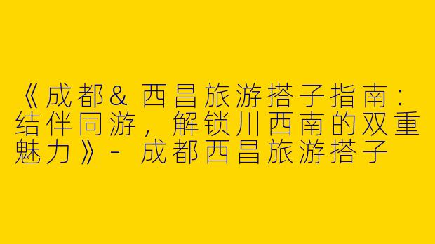 《成都&西昌旅游搭子指南：结伴同游，解锁川西南的双重魅力》-成都西昌旅游搭子