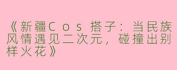 《新疆Cos搭子：当民族风情遇见二次元，碰撞出别样火花》