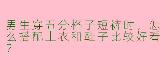 男生穿五分格子短裤时，怎么搭配上衣和鞋子比较好看？