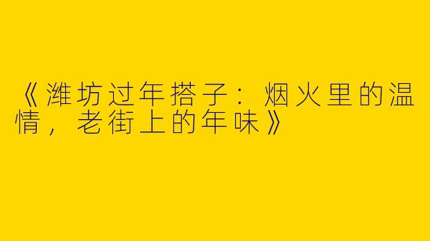 《潍坊过年搭子：烟火里的温情，老街上的年味》