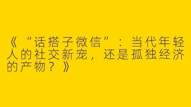 《“话搭子微信”：当代年轻人的社交新宠，还是孤独经济的产物？》