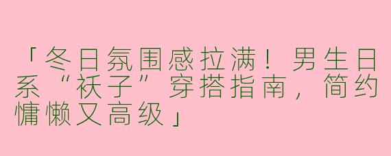 「冬日氛围感拉满！男生日系“袄子”穿搭指南，简约慵懒又高级」