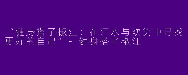 “健身搭子椒江：在汗水与欢笑中寻找更好的自己”-健身搭子椒江