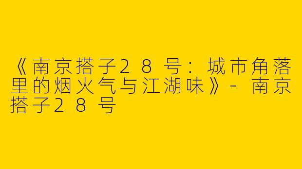 《南京搭子28号：城市角落里的烟火气与江湖味》-南京搭子28号