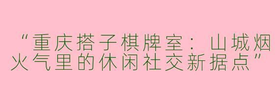 “重庆搭子棋牌室：山城烟火气里的休闲社交新据点”