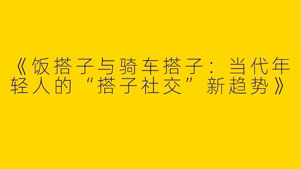 《饭搭子与骑车搭子：当代年轻人的“搭子社交”新趋势》