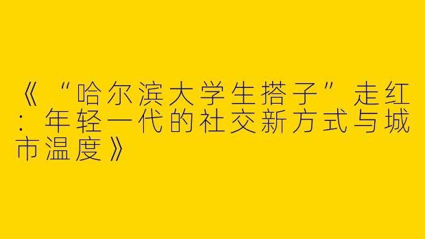 《“哈尔滨大学生搭子”走红：年轻一代的社交新方式与城市温度》