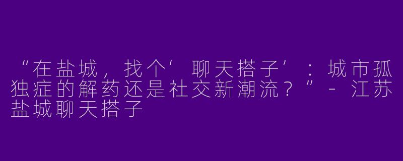 “在盐城，找个‘聊天搭子’：城市孤独症的解药还是社交新潮流？”-江苏盐城聊天搭子