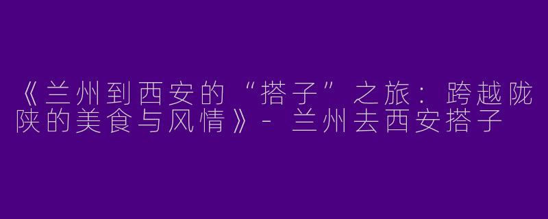 《兰州到西安的“搭子”之旅：跨越陇陕的美食与风情》-兰州去西安搭子