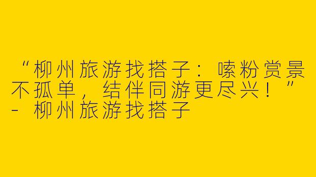 “柳州旅游找搭子：嗦粉赏景不孤单，结伴同游更尽兴！”-柳州旅游找搭子
