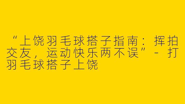 “上饶羽毛球搭子指南：挥拍交友，运动快乐两不误”-打羽毛球搭子上饶