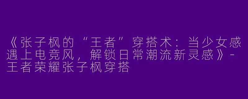 《张子枫的“王者”穿搭术：当少女感遇上电竞风，解锁日常潮流新灵感》-王者荣耀张子枫穿搭