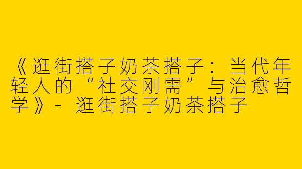 《逛街搭子奶茶搭子：当代年轻人的“社交刚需”与治愈哲学》-逛街搭子奶茶搭子