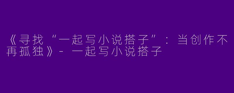 《寻找“一起写小说搭子”：当创作不再孤独》-一起写小说搭子