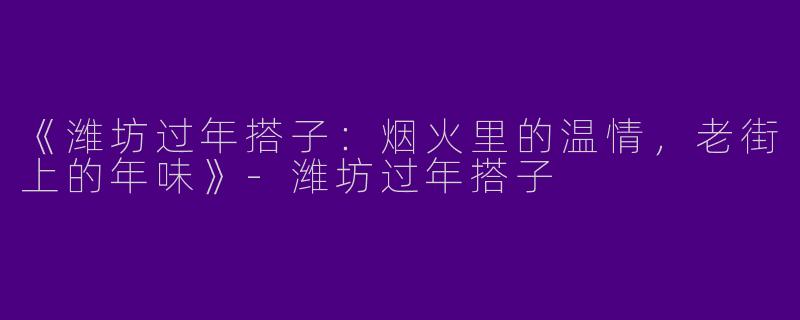 《潍坊过年搭子：烟火里的温情，老街上的年味》-潍坊过年搭子