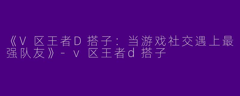 《V区王者D搭子：当游戏社交遇上最强队友》-v区王者d搭子
