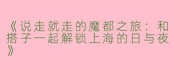 《说走就走的魔都之旅：和搭子一起解锁上海的日与夜》