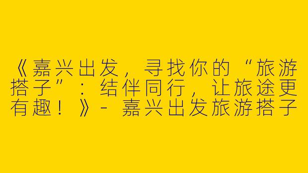《嘉兴出发，寻找你的“旅游搭子”：结伴同行，让旅途更有趣！》-嘉兴出发旅游搭子