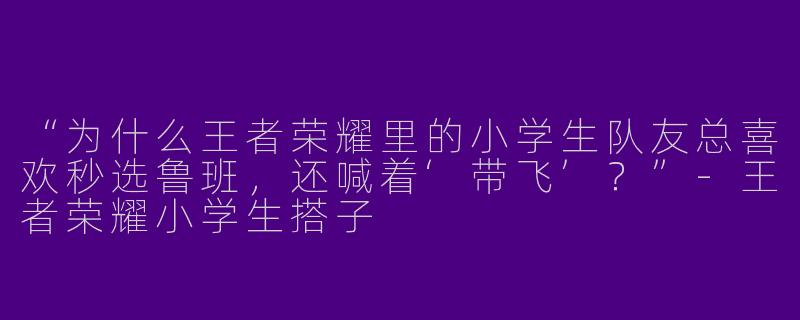 “为什么王者荣耀里的小学生队友总喜欢秒选鲁班，还喊着‘带飞’？”-王者荣耀小学生搭子