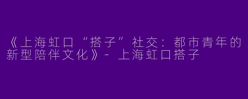 《上海虹口“搭子”社交：都市青年的新型陪伴文化》-上海虹口搭子