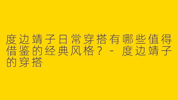 度边靖子日常穿搭有哪些值得借鉴的经典风格？-度边靖子的穿搭