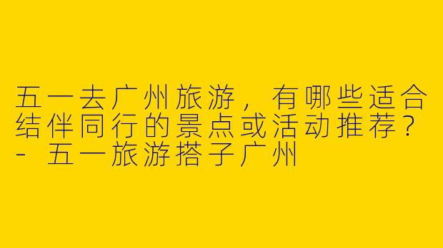 五一去广州旅游，有哪些适合结伴同行的景点或活动推荐？-五一旅游搭子广州