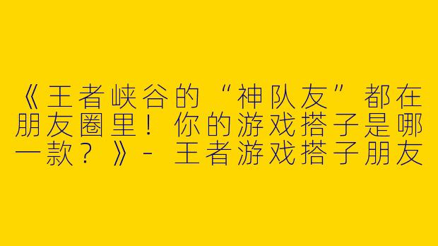 《王者峡谷的“神队友”都在朋友圈里！你的游戏搭子是哪一款？》-王者游戏搭子朋友圈
