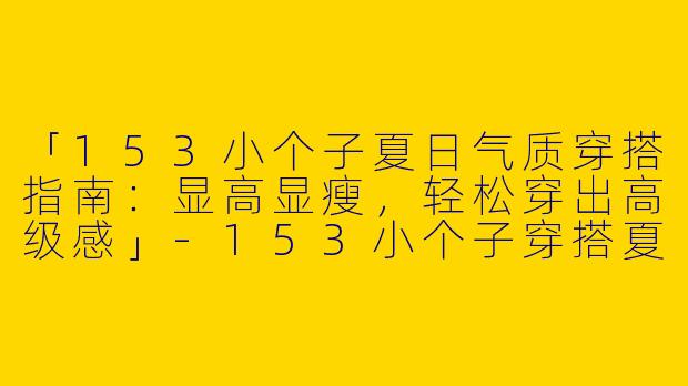 「153小个子夏日气质穿搭指南：显高显瘦，轻松穿出高级感」-153小个子穿搭夏气质