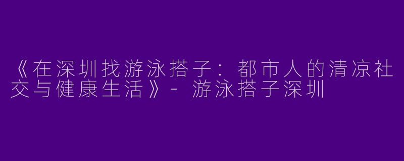 《在深圳找游泳搭子：都市人的清凉社交与健康生活》-游泳搭子深圳