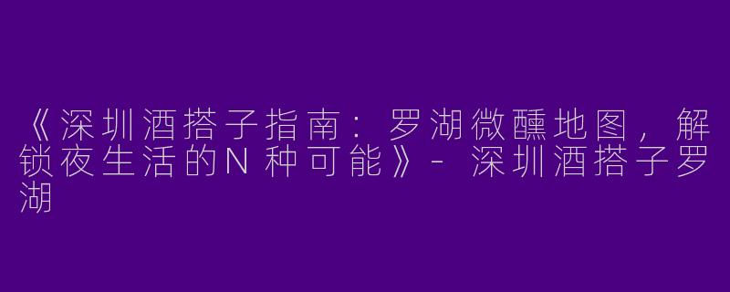 《深圳酒搭子指南：罗湖微醺地图，解锁夜生活的N种可能》-深圳酒搭子罗湖