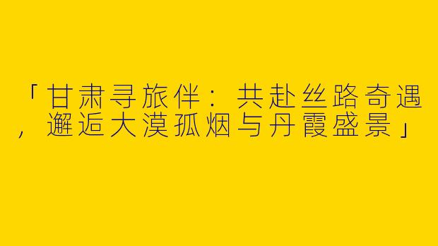 「甘肃寻旅伴：共赴丝路奇遇，邂逅大漠孤烟与丹霞盛景」