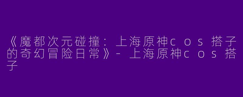 《魔都次元碰撞：上海原神cos搭子的奇幻冒险日常》-上海原神cos搭子