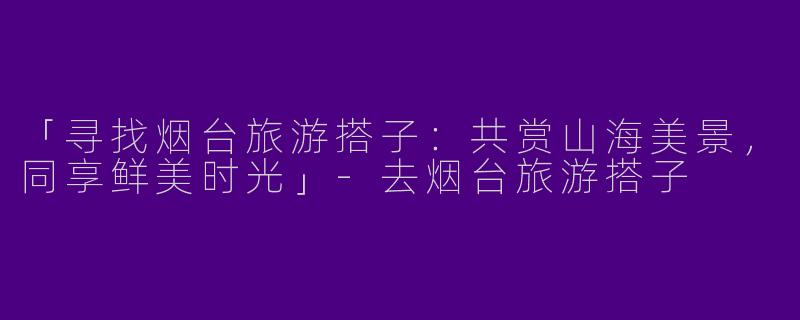 「寻找烟台旅游搭子：共赏山海美景，同享鲜美时光」-去烟台旅游搭子