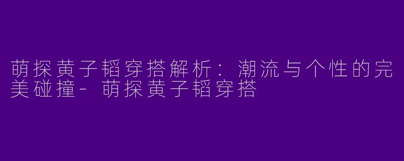 萌探黄子韬穿搭解析：潮流与个性的完美碰撞-萌探黄子韬穿搭