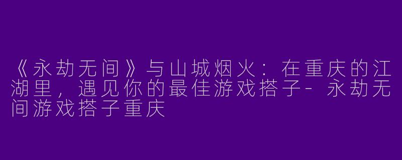 《永劫无间》与山城烟火：在重庆的江湖里，遇见你的最佳游戏搭子-永劫无间游戏搭子重庆