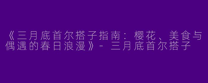 《三月底首尔搭子指南：樱花、美食与偶遇的春日浪漫》-三月底首尔搭子