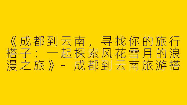 《成都到云南，寻找你的旅行搭子：一起探索风花雪月的浪漫之旅》-成都到云南旅游搭子
