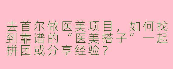 去首尔做医美项目，如何找到靠谱的“医美搭子”一起拼团或分享经验？