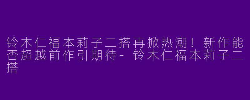 铃木仁福本莉子二搭再掀热潮！新作能否超越前作引期待-铃木仁福本莉子二搭