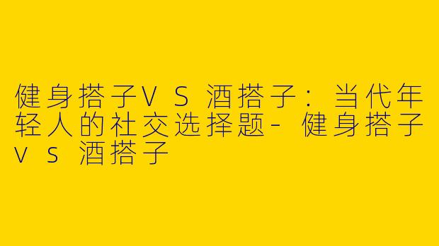 健身搭子VS酒搭子：当代年轻人的社交选择题-健身搭子vs酒搭子