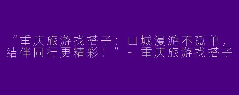 “重庆旅游找搭子：山城漫游不孤单，结伴同行更精彩！”-重庆旅游找搭子