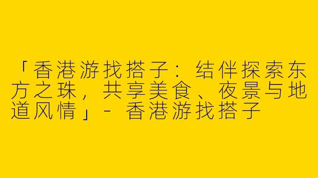 「香港游找搭子：结伴探索东方之珠，共享美食、夜景与地道风情」-香港游找搭子