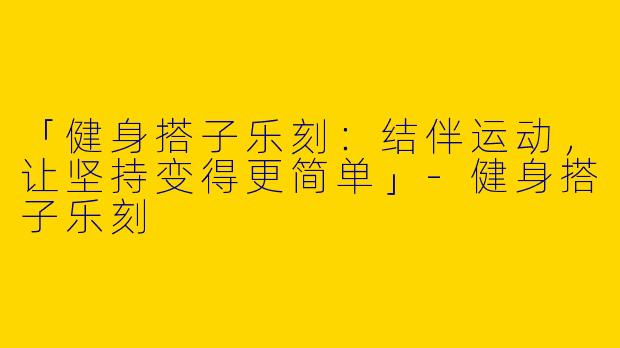 「健身搭子乐刻：结伴运动，让坚持变得更简单」-健身搭子乐刻